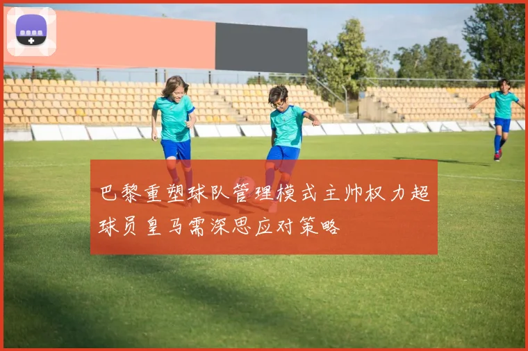 巴黎重塑球队管理模式主帅权力超球员皇马需深思应对策略