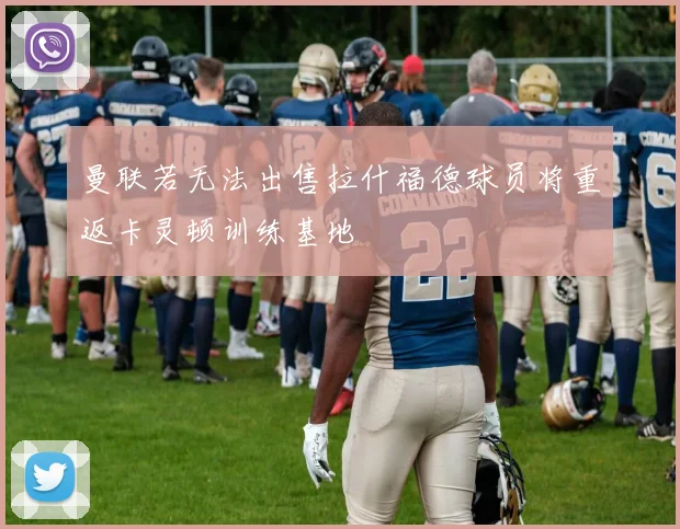 曼联若无法出售拉什福德球员将重返卡灵顿训练基地