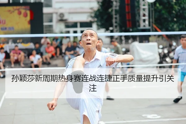 孙颖莎新周期热身赛连战连捷正手质量提升引关注
